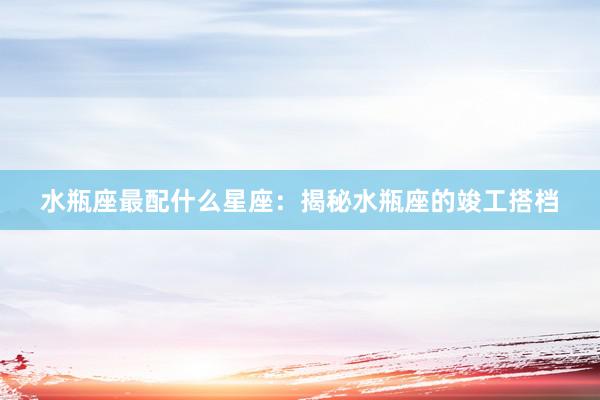 水瓶座最配什么星座：揭秘水瓶座的竣工搭档