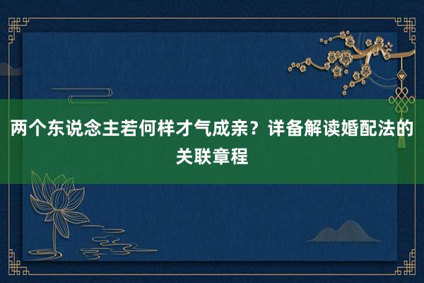 两个东说念主若何样才气成亲？详备解读婚配法的关联章程